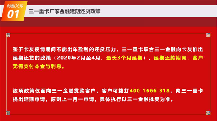 為響應國家抗擊新冠肺炎疫情的要求，打贏這場抗疫戰(zhàn)，三一重卡積極承擔社會責任，于2月10日正式官宣：三一重卡聯(lián)合三一金融向卡友推出延期還貸的政策（2020年2月至4月，最長3個月延期），延期還款期間，客戶無需支付本金與利息。
